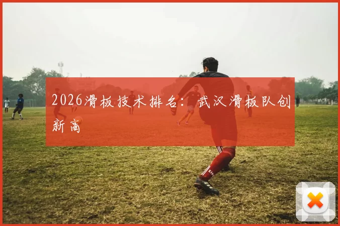 2026滑板技术排名：武汉滑板队创新高