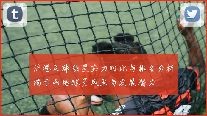 沪港足球明星实力对比与排名分析揭示两地球员风采与发展潜力