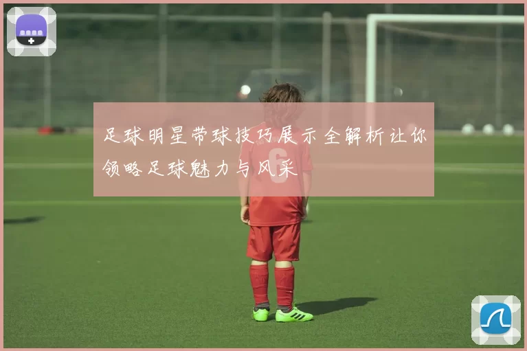 足球明星带球技巧展示全解析让你领略足球魅力与风采