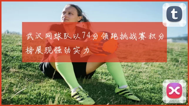 武汉网球队以74分领跑挑战赛积分榜展现强劲实力