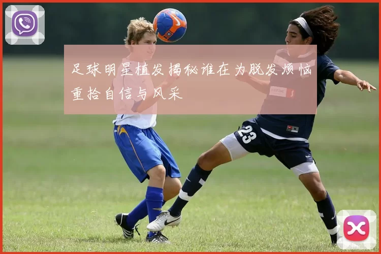 足球明星植发揭秘谁在为脱发烦恼重拾自信与风采