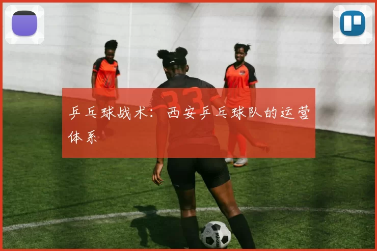 乒乓球战术：西安乒乓球队的运营体系