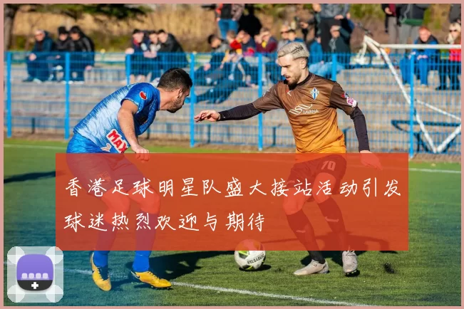 香港足球明星队盛大接站活动引发球迷热烈欢迎与期待