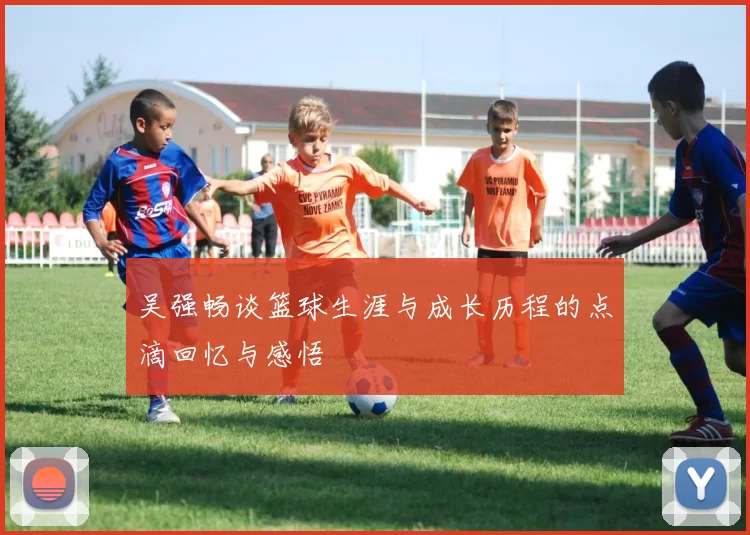 吴强畅谈篮球生涯与成长历程的点滴回忆与感悟