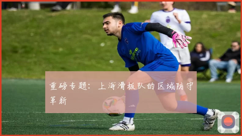 重磅专题：上海滑板队的区域防守革新