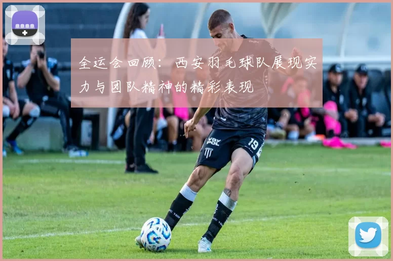 全运会回顾：西安羽毛球队展现实力与团队精神的精彩表现